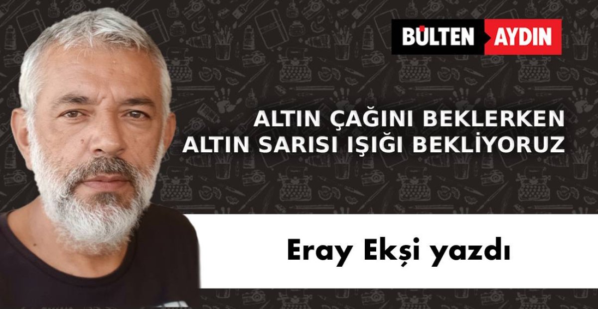 ALTIN ÇAĞINI BEKLERKEN ALTIN SARISI IŞIĞI BEKLİYORUZ